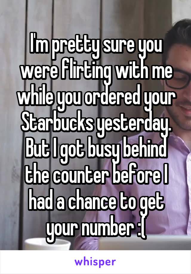 I'm pretty sure you were flirting with me while you ordered your Starbucks yesterday. But I got busy behind the counter before I had a chance to get your number :(