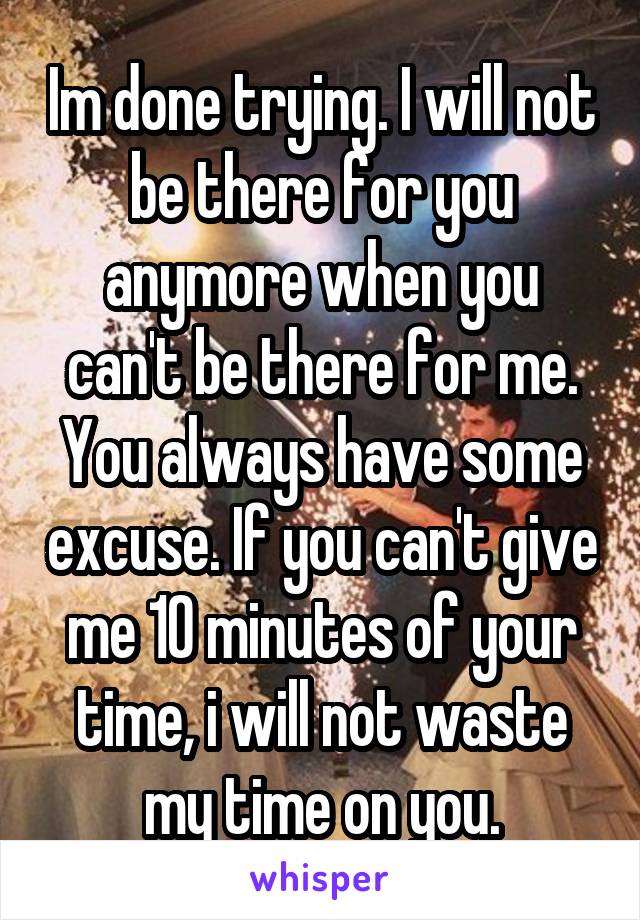 Im done trying. I will not be there for you anymore when you can't be there for me. You always have some excuse. If you can't give me 10 minutes of your time, i will not waste my time on you.