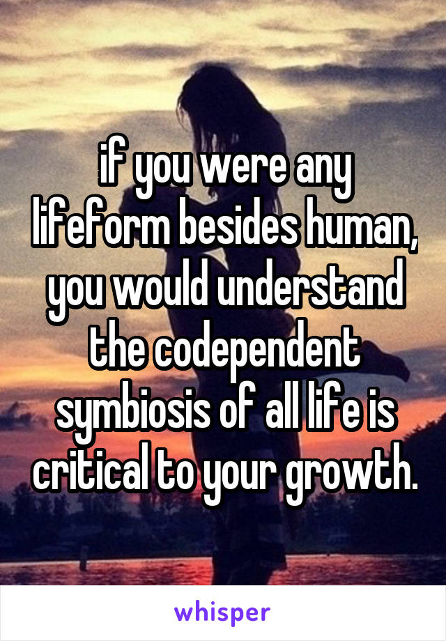 if you were any lifeform besides human, you would understand the codependent symbiosis of all life is critical to your growth.