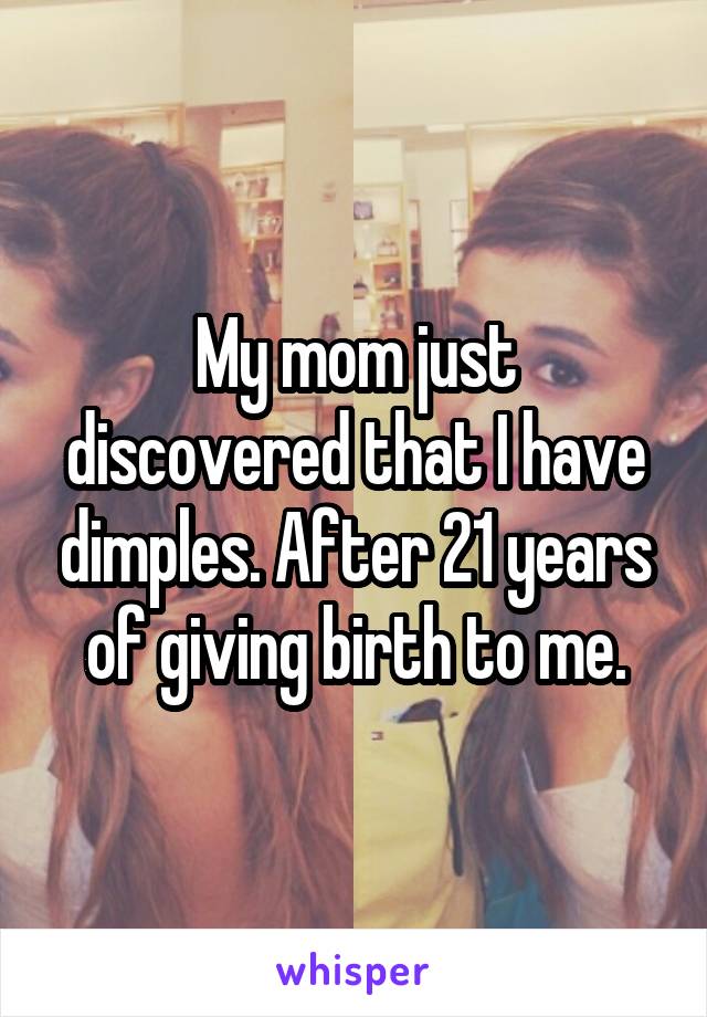 My mom just discovered that I have dimples. After 21 years of giving birth to me.