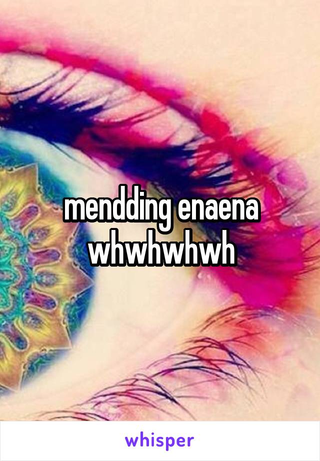 mendding enaena whwhwhwh