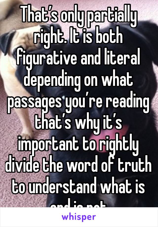 That’s only partially right. It is both figurative and literal depending on what passages you’re reading that’s why it’s important to rightly divide the word of truth to understand what is and is not