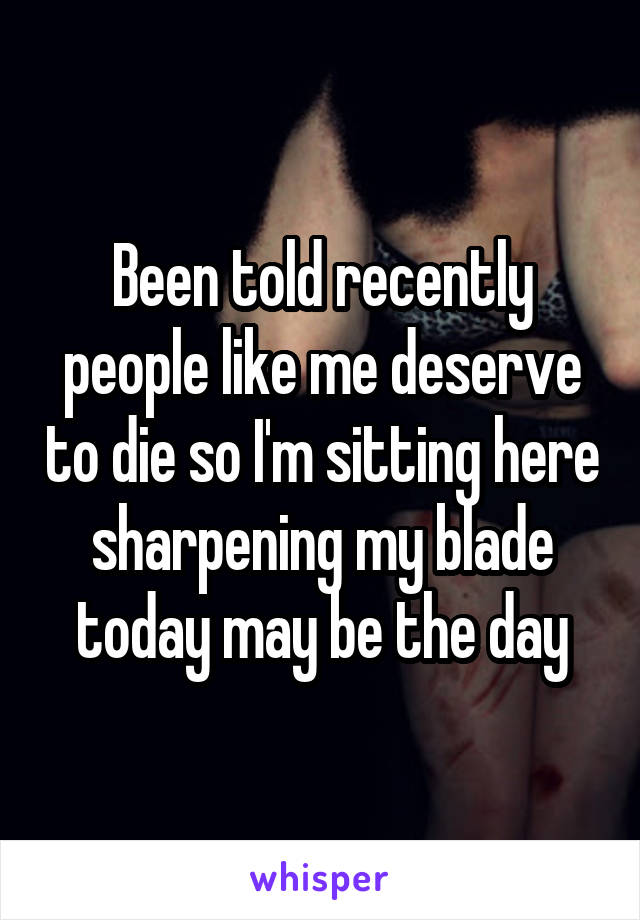 Been told recently people like me deserve to die so I'm sitting here sharpening my blade today may be the day