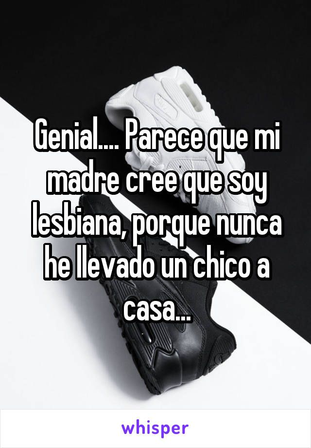 Genial.... Parece que mi madre cree que soy lesbiana, porque nunca he llevado un chico a casa...