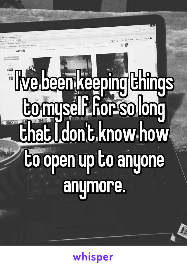 I've been keeping things to myself for so long that I don't know how to open up to anyone anymore.