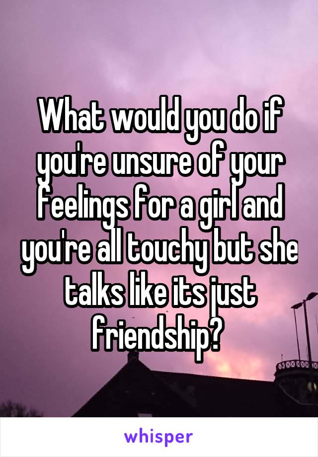 What would you do if you're unsure of your feelings for a girl and you're all touchy but she talks like its just friendship? 