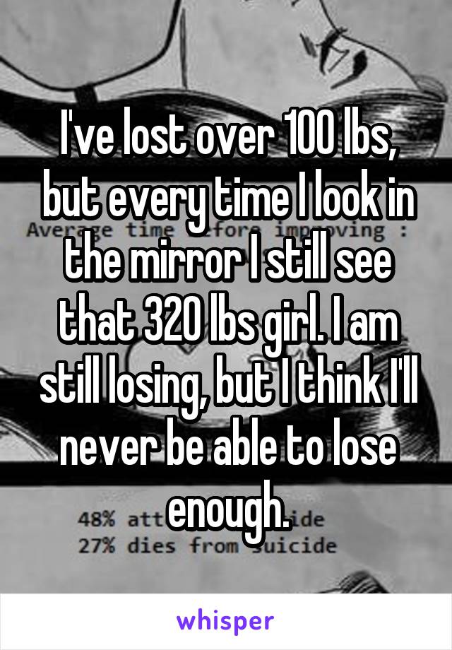 I've lost over 100 lbs, but every time I look in the mirror I still see that 320 lbs girl. I am still losing, but I think I'll never be able to lose enough.