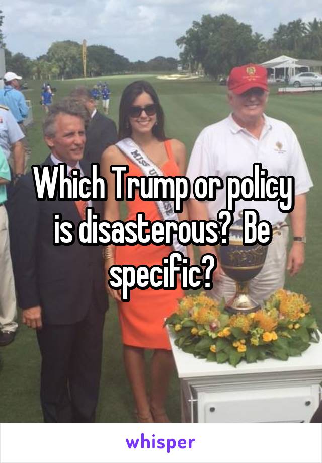 Which Trump or policy is disasterous?  Be specific?