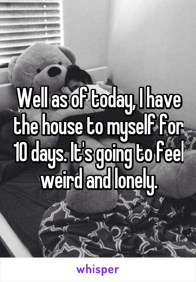 Well as of today, I have the house to myself for 10 days. It's going to feel weird and lonely.