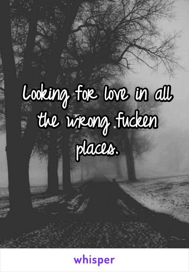 Looking for love in all the wrong fucken places.
