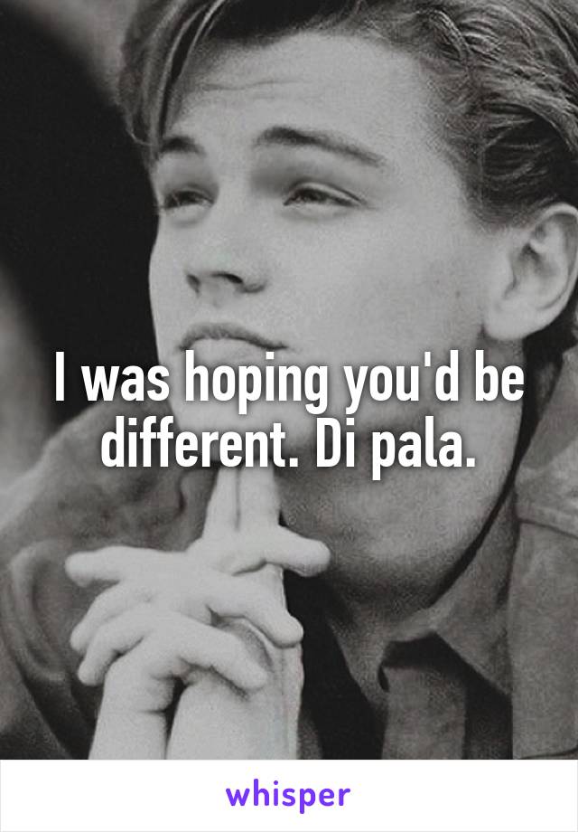 I was hoping you'd be different. Di pala.