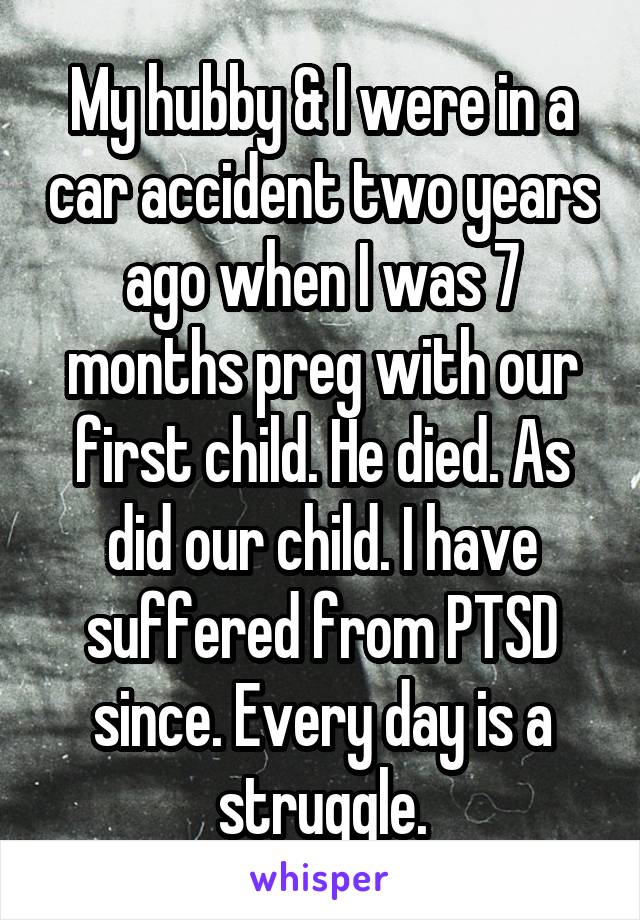 My hubby & I were in a car accident two years ago when I was 7 months preg with our first child. He died. As did our child. I have suffered from PTSD since. Every day is a struggle.