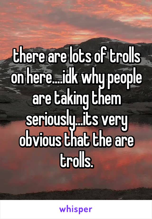 there are lots of trolls on here....idk why people are taking them seriously...its very obvious that the are trolls.