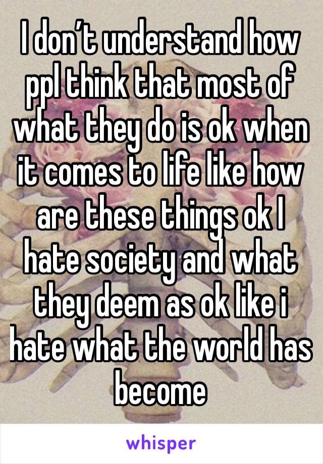 I don’t understand how ppl think that most of what they do is ok when it comes to life like how are these things ok I hate society and what they deem as ok like i hate what the world has become 