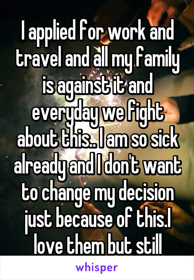 I applied for work and travel and all my family is against it and everyday we fight about this.. I am so sick already and I don't want to change my decision just because of this.I love them but still