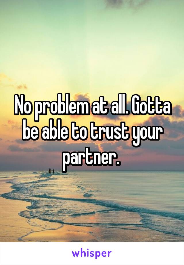 No problem at all. Gotta be able to trust your partner. 