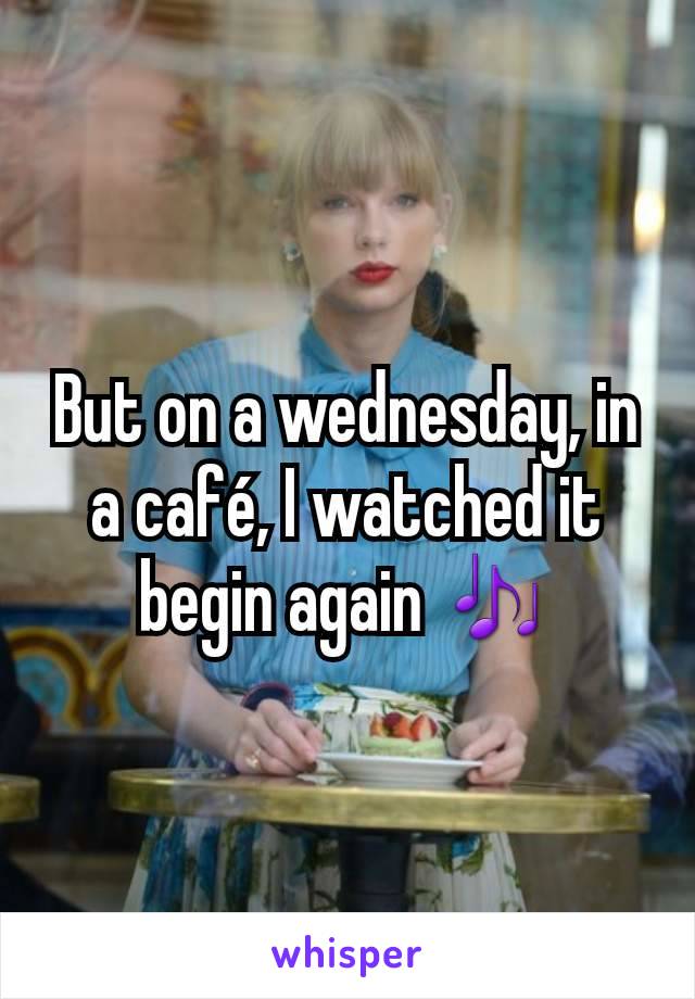 But on a wednesday, in a café, I watched it begin again 🎶