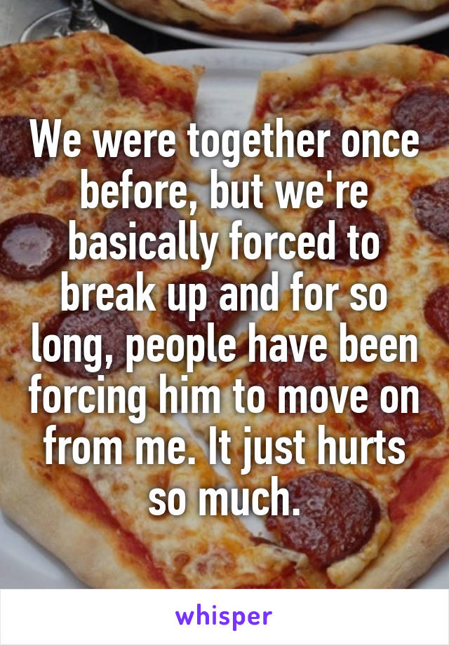 We were together once before, but we're basically forced to break up and for so long, people have been forcing him to move on from me. It just hurts so much.