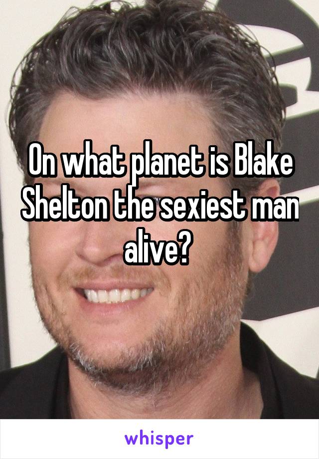 On what planet is Blake Shelton the sexiest man alive? 
