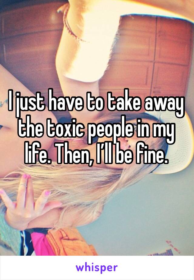 I just have to take away the toxic people in my life. Then, I’ll be fine.