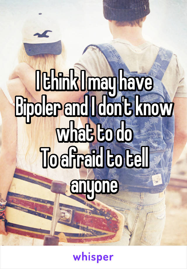 I think I may have Bipoler and I don't know what to do
To afraid to tell anyone