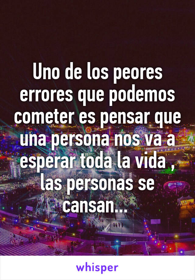 Uno de los peores errores que podemos cometer es pensar que una persona nos va a esperar toda la vida , las personas se cansan... 