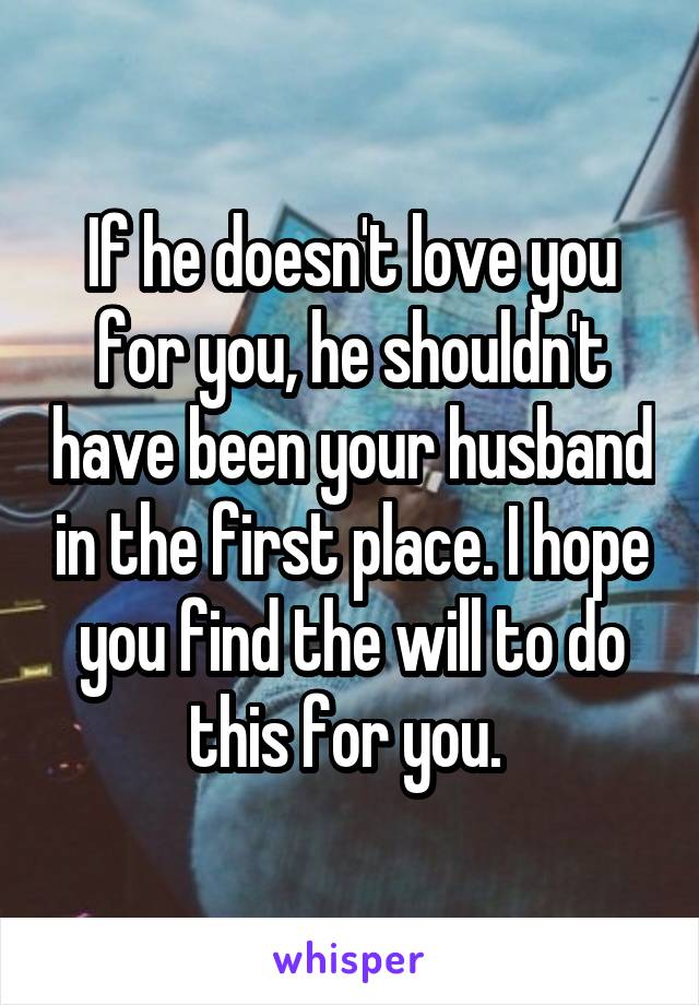 If he doesn't love you for you, he shouldn't have been your husband in the first place. I hope you find the will to do this for you. 