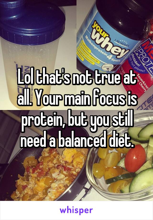Lol that's not true at all. Your main focus is protein, but you still need a balanced diet.