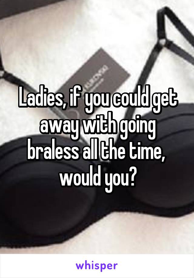 Ladies, if you could get away with going braless all the time,  would you?