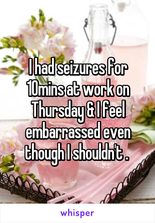 I had seizures for 10mins at work on Thursday & I feel embarrassed even though I shouldn't . 