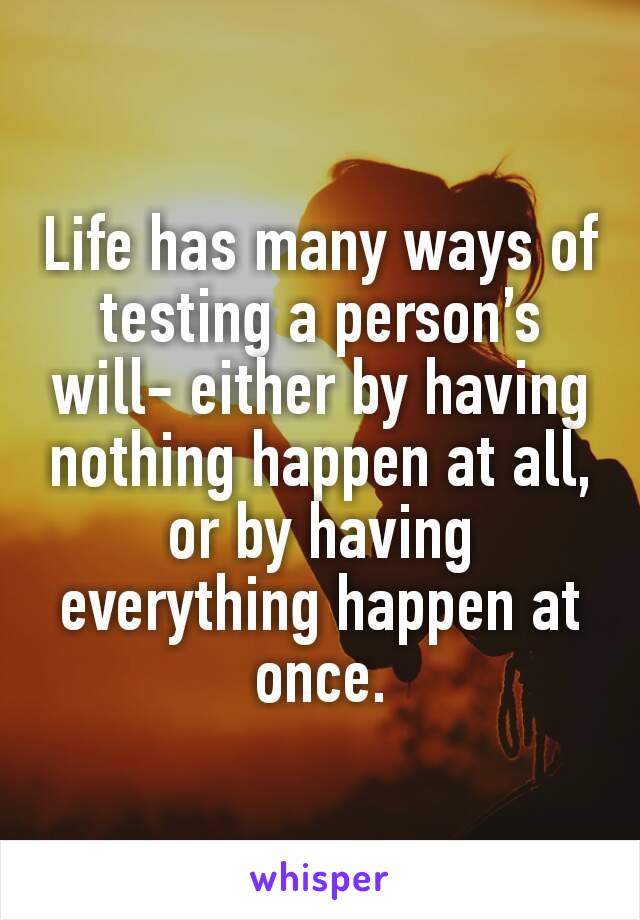 Life has many ways of testing a person’s will- either by having nothing happen at all, or by having everything happen at once.