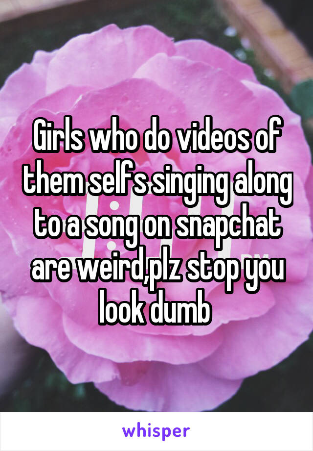 Girls who do videos of them selfs singing along to a song on snapchat are weird,plz stop you look dumb 