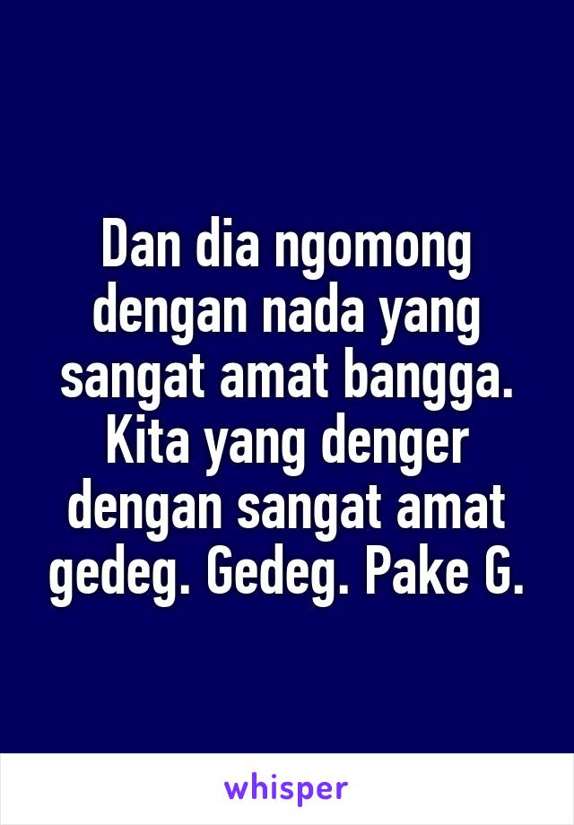 Dan dia ngomong dengan nada yang sangat amat bangga.
Kita yang denger dengan sangat amat gedeg. Gedeg. Pake G.