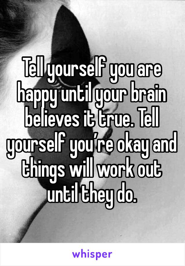 Tell yourself you are happy until your brain believes it true. Tell yourself you’re okay and things will work out until they do.