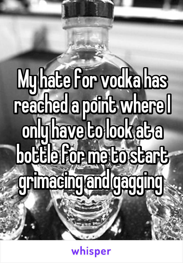 My hate for vodka has reached a point where I only have to look at a bottle for me to start grimacing and gagging 