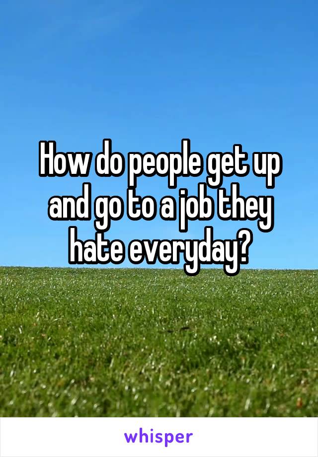 How do people get up and go to a job they hate everyday?
