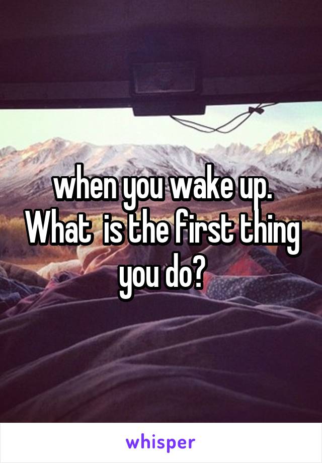 when you wake up. What  is the first thing you do?