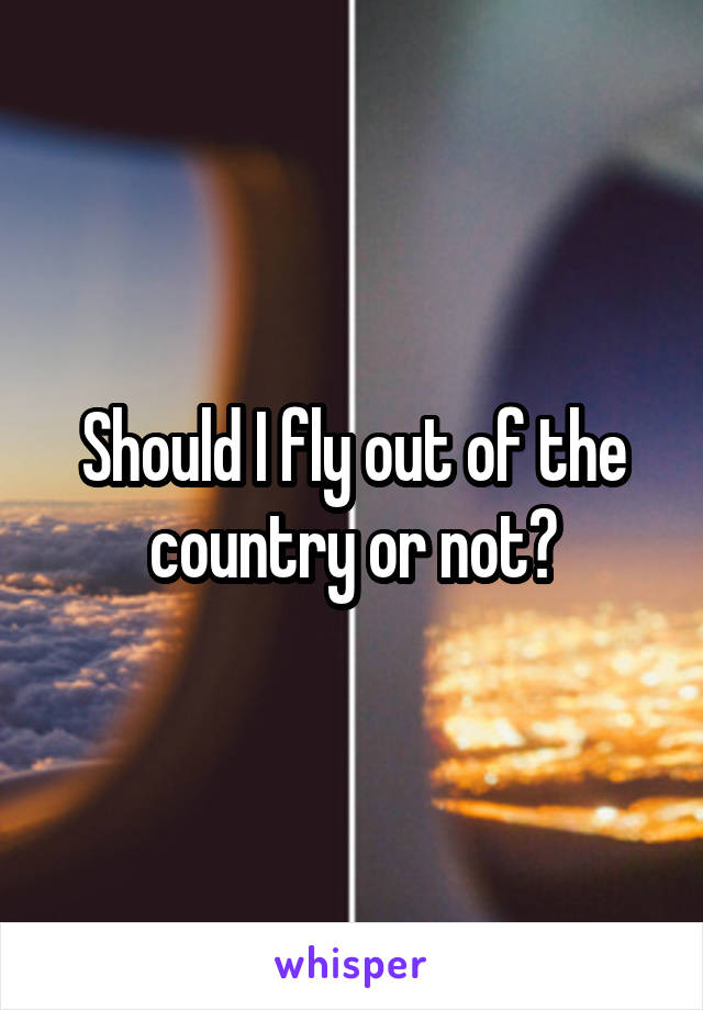 Should I fly out of the country or not?