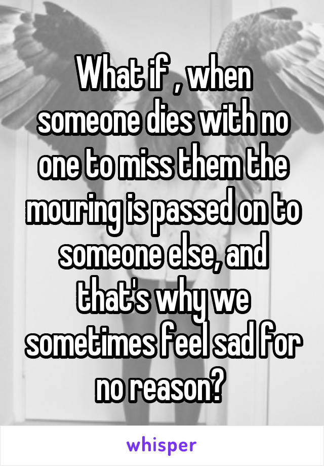 What if , when someone dies with no one to miss them the mouring is passed on to someone else, and that's why we sometimes feel sad for no reason? 