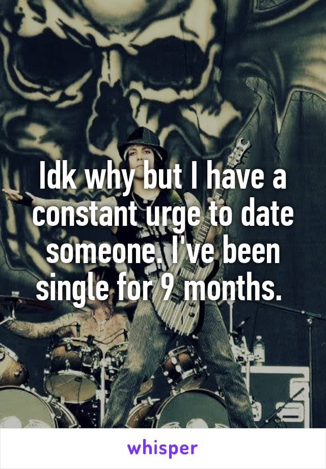 Idk why but I have a constant urge to date someone. I've been single for 9 months. 