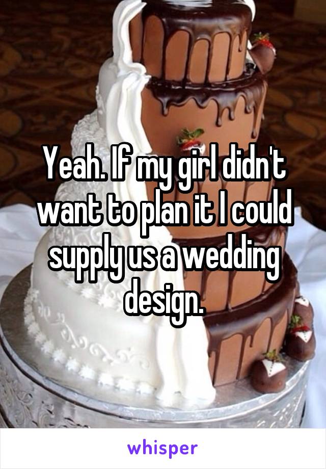 Yeah. If my girl didn't want to plan it I could supply us a wedding design.