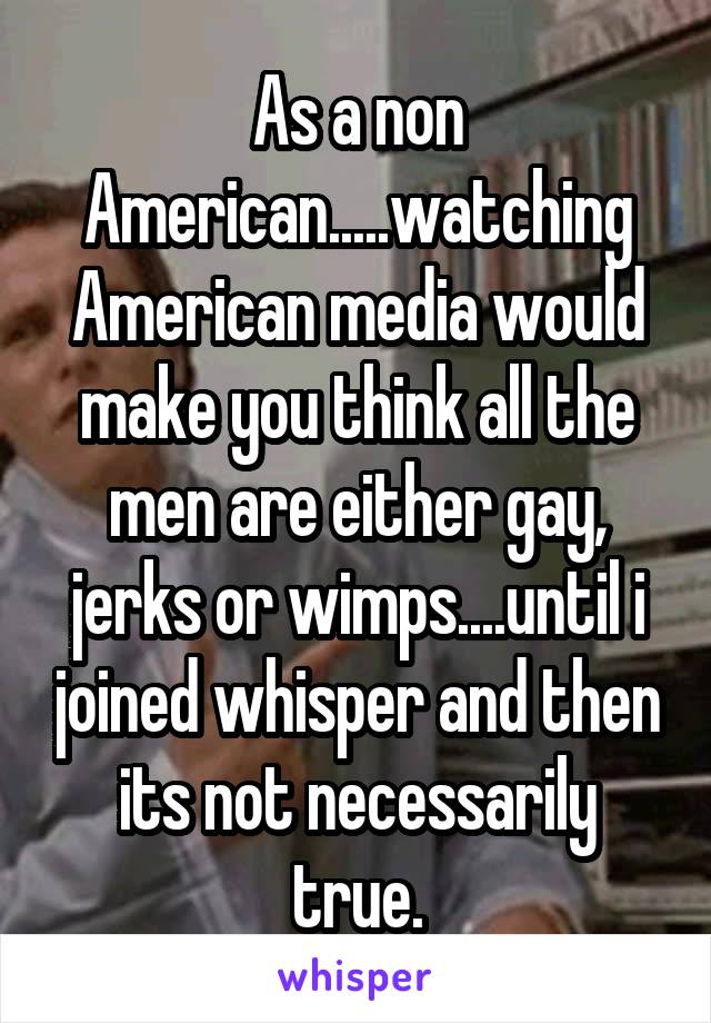 As a non American.....watching American media would make you think all the men are either gay, jerks or wimps....until i joined whisper and then its not necessarily true.