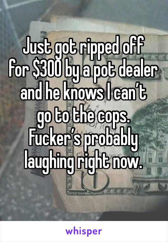 Just got ripped off 
for $300 by a pot dealer and he knows I can’t 
go to the cops. 
Fucker’s probably laughing right now. 