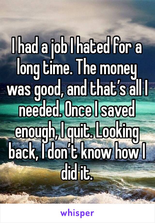 I had a job I hated for a long time. The money was good, and that’s all I needed. Once I saved enough, I quit. Looking back, I don’t know how I did it.