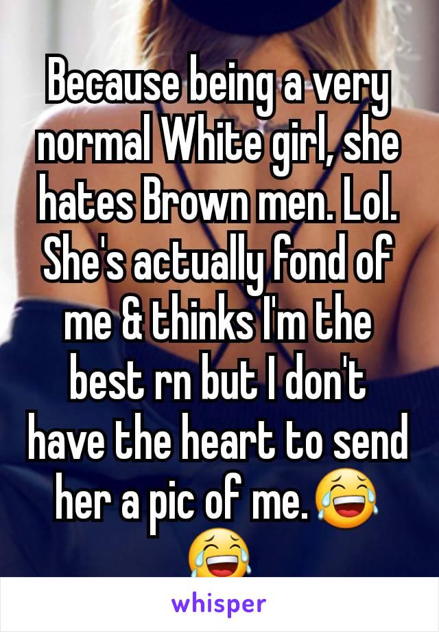 Because being a very normal White girl, she hates Brown men. Lol.
She's actually fond of me & thinks I'm the best rn but I don't have the heart to send her a pic of me.😂😂