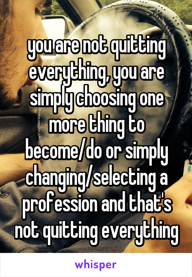 you are not quitting everything, you are simply choosing one more thing to become/do or simply changing/selecting a profession and that's not quitting everything