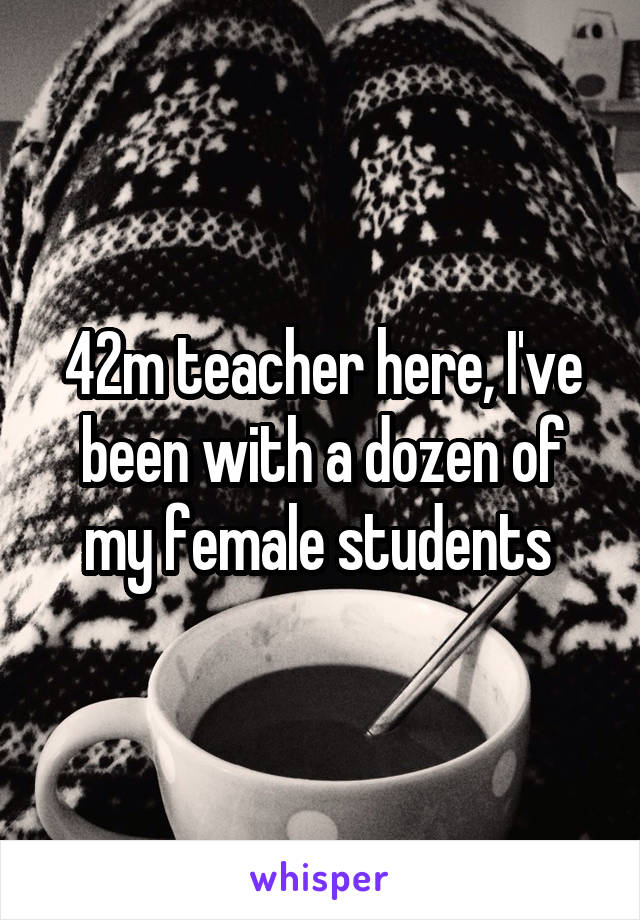 42m teacher here, I've been with a dozen of my female students 