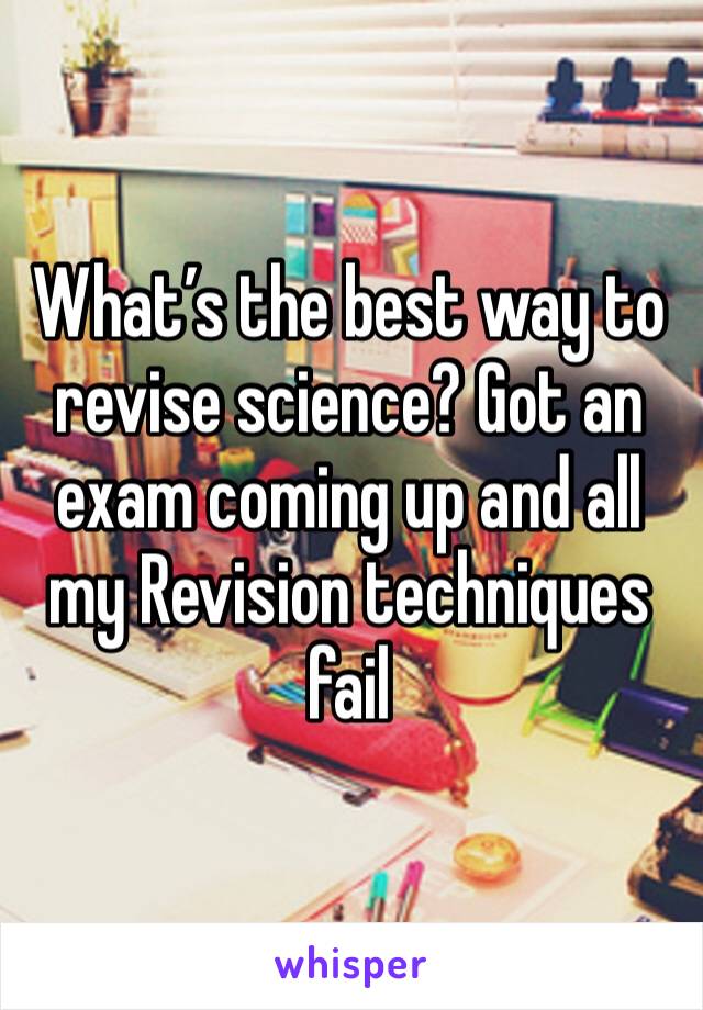 What’s the best way to revise science? Got an exam coming up and all my Revision techniques fail