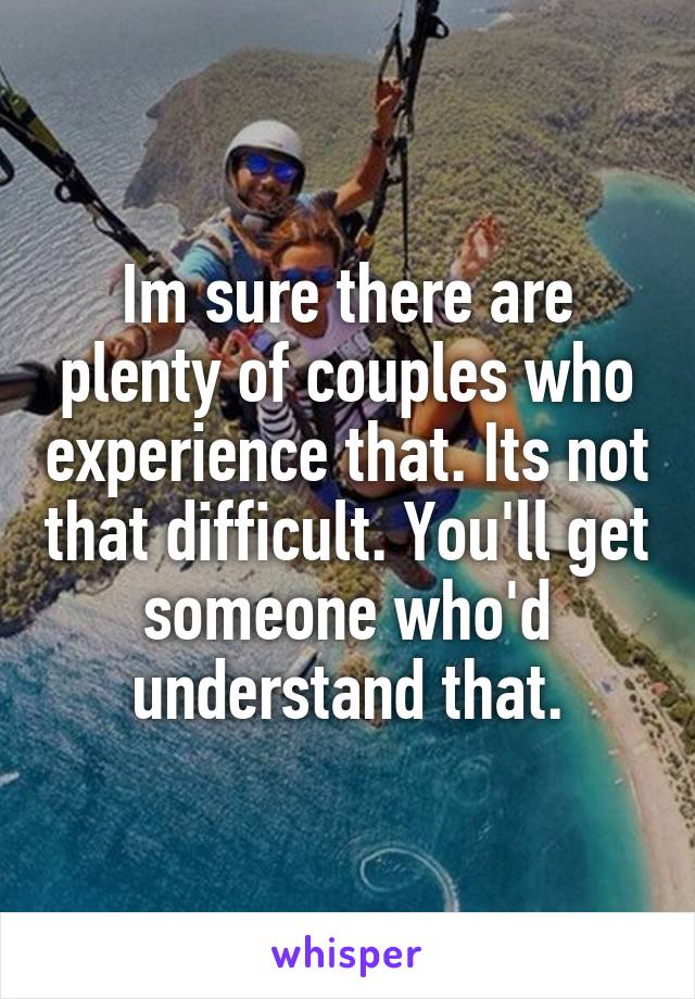 Im sure there are plenty of couples who experience that. Its not that difficult. You'll get someone who'd understand that.