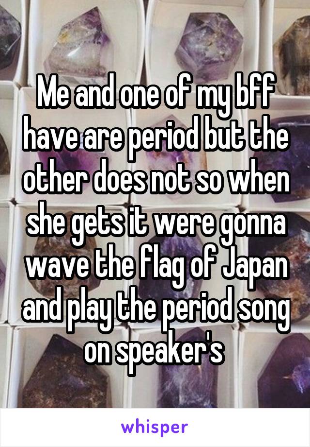 Me and one of my bff have are period but the other does not so when she gets it were gonna wave the flag of Japan and play the period song on speaker's 